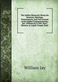 The Jubilee Memorial: Being the Sermons, Meetings, Presentations, and Full Account of the Jubilee Commemorating . Rev. William Jay'S Fifty Years' Ministry at Argyle Chapel, Bath .