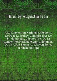 A La Convention Nationale.: R?ponse De Page Et Brulley, Commissaires De St.-domingue, D?put?s Pr?s De La Convention Nationale, Aux Calomnies, Qu'on A Fait Signer Au Citoyen Belley (French Edition)