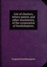 List of charters, letters patent, and other muniments, of the corporation of Southampton;