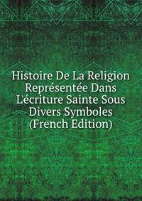 Histoire De La Religion Repr?sent?e Dans L'?criture Sainte Sous Divers Symboles (French Edition)