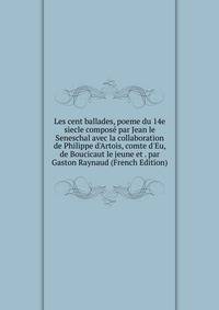 Les cent ballades, poeme du 14e siecle compos? par Jean le Seneschal avec la collaboration de Philippe d'Artois, comte d'Eu, de Boucicaut le jeune et . par Gaston Raynaud (French Edition)
