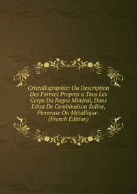 Cristallographie: Ou Description Des Formes Propres a Tous Les Corps Du Regne Min?ral, Dans L'?tat De Combinaison Saline, Pierreuse Ou M?tallique . (French Edition)