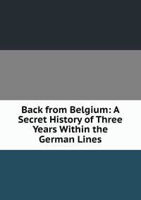 Back from Belgium: A Secret History of Three Years Within the German Lines