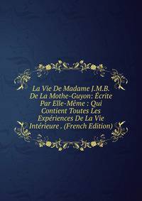 La Vie De Madame J.M.B. De La Mothe-Guyon: Ecrite Par Elle-Meme : Qui Contient Toutes Les Experiences De La Vie Interieure . (French Edition)