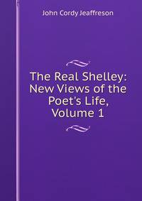The Real Shelley: New Views of the Poet's Life, Volume 1