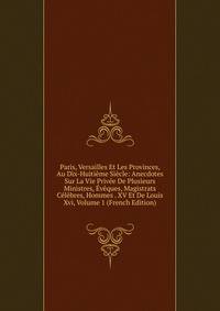 Paris, Versailles Et Les Provinces, Au Dix-Huitieme Siecle: Anecdotes Sur La Vie Privee De Plusieurs Ministres, Eveques, Magistrats Celebres, Hommes . XV Et De Louis Xvi, Volume 1 (French Edition)