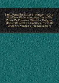 Paris, Versailles Et Les Provinces, Au Dix-Huitieme Siecle: Anecdotes Sur La Vie Privee De Plusieurs Ministres, Eveques, Magistrats Celebres, Hommes . XV Et De Louis Xvi, Volume 3 (French Edition)