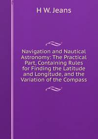 Navigation and Nautical Astronomy: The Practical Part, Containing Rules for Finding the Latitude and Longitude, and the Variation of the Compass