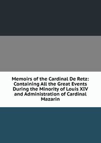 Memoirs of the Cardinal De Retz: Containing All the Great Events During the Minority of Louis XIV and Administration of Cardinal Mazarin