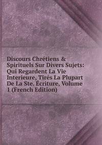 Discours Chr?tiens &amp; Spirituels Sur Divers Sujets: Qui Regardent La Vie Interieure, Tir?s La Plupart De La Ste. ?criture, Volume 1 (French Edition)