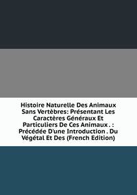 Histoire Naturelle Des Animaux Sans Vert?bres: Pr?sentant Les Caract?res G?n?raux Et Particuliers De Ces Animaux . : Pr?c?d?e D'une Introduction . Du V?g?tal Et Des (French Edition)