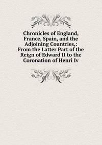 Chronicles of England, France, Spain, and the Adjoining Countries,: From the Latter Part of the Reign of Edward II to the Coronation of Henri Iv.