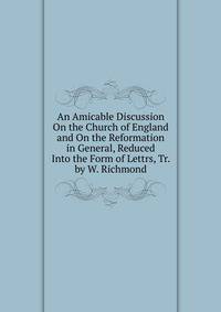 An Amicable Discussion On the Church of England and On the Reformation in General, Reduced Into the Form of Lettrs, Tr. by W. Richmond