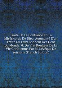 Trait? De La Confiance En La Mis?ricorde De Dieu. Augment? D'un Trait? Du Faux Bonheur Des Gens Du Monde, &amp; Du Vrai Bonheur De La Vie Chr?tienne, Par M. L'?v?que De Soissons (French Edition)