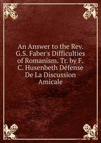 An Answer to the Rev. G.S. Faber's Difficulties of Romanism. Tr. by F.C. Husenbeth D?fense De La Discussion Amicale.