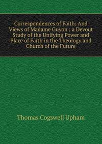 Correspondences of Faith: And Views of Madame Guyon ; a Devout Study of the Unifying Power and Place of Faith in the Theology and Church of the Future