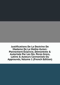 Justifications De La Doctrine De Madame De La Mothe-Guion: Pleinement ?claircie, D?montr?e &amp; Autoris?e Par Les Sts. Peres Grecs, Latins &amp; Auteurs Cannonis?s Ou Approuv?s, Volume 1 (French Edition)