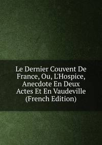 Le Dernier Couvent De France, Ou, L'Hospice, Anecdote En Deux Actes Et En Vaudeville (French Edition)