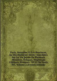 Paris, Versailles Et Les Provinces, Au Dix-Huitieme Siecle: Anecdotes Sur La Vie Privee De Plusieurs Ministres, Eveques, Magistrats Celebres, Hommes . XV Et De Louis Xvi, Volume 2 (French Edition)