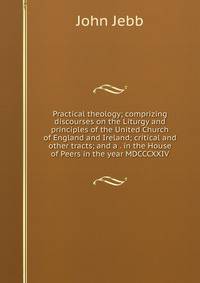 Practical theology; comprizing discourses on the Liturgy and principles of the United Church of England and Ireland; critical and other tracts; and a . in the House of Peers in the year MDCCCXXIV