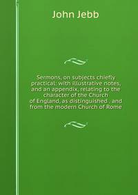 Sermons, on subjects chiefly practical: with illustrative notes, and an appendix, relating to the character of the Church of England, as distinguished . and from the modern Church of Rome