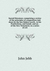 Sacred literature; comprising a review of the principles of composition laid down by the late Robert Lowth . in his Praelections, and Isaiah: and an . of the New Testament; in a series of crit
