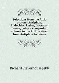 Selections from the Attic orators: Antiphon, Andocides, Lysias, Isocrates, Isaeus; being a companion volume to the Attic orators from Antiphon to Isaeus