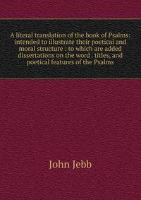 A literal translation of the book of Psalms: intended to illustrate their poetical and moral structure : to which are added dissertations on the word . titles, and poetical features of the Psalms