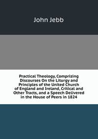 Practical Theology, Comprizing Discourses On the Liturgy and Principles of the United Church of England and Ireland, Critical and Other Tracts, and a Speech Delivered in the House of Peers in 1824