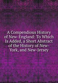 A Compendious History of New-England: To Which Is Added, a Short Abstract of the History of New-York, and New-Jersey