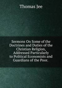 Sermons On Some of the Doctrines and Duties of the Christian Religion, Addressed Particularly to Political Economists and Guardians of the Poor. .