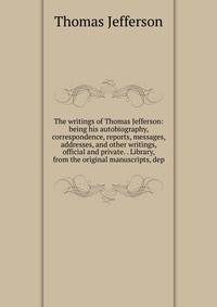The writings of Thomas Jefferson: being his autobiography, correspondence, reports, messages, addresses, and other writings, official and private. . Library, from the original manuscripts, dep