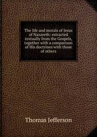 The life and morals of Jesus of Nazareth: extracted textually from the Gospels, together with a comparison of His doctrines with those of others