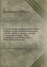 A review of the conduct of the Prince of Wales in his various transactions with Mr. Jefferys, during a period of more than twenty years ; containing a . of Wales, Mrs. Fitzherbert, &amp;c.&amp;c.&amp;c.