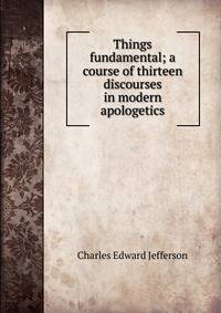 Things fundamental; a course of thirteen discourses in modern apologetics