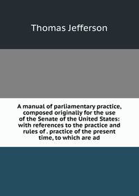 A manual of parliamentary practice, composed originally for the use of the Senate of the United States: with references to the practice and rules of . practice of the present time, to which are ad