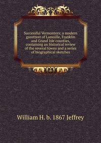 Successful Vermonters; a modern gazetteer of Lamoille, Franklin and Grand Isle counties, containing an historical review of the several towns and a series of biographical sketches
