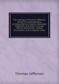 The writings of Thomas Jefferson: being his autobiography, correspondence, reports, messages, addresses, and other writings, official and private, . tables of contents, and a copious index