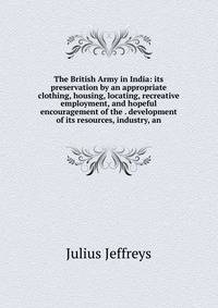 The British Army in India: its preservation by an appropriate clothing, housing, locating, recreative employment, and hopeful encouragement of the . development of its resources, industry, an