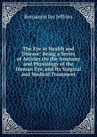 The Eye in Health and Disease: Being a Series of Articles On the Anatomy and Physiology of the Human Eye, and Its Surgical and Medical Treatment