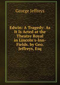 Edwin: A Tragedy: As It Is Acted at the Theatre Royal in Lincoln's-Inn-Fields. by Geo. Jeffreys, Esq