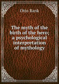 The myth of the birth of the hero; a psychological interpretation of mythology