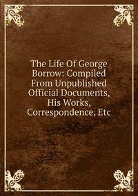 The Life Of George Borrow: Compiled From Unpublished Official Documents, His Works, Correspondence, Etc
