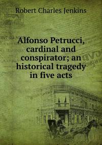 Alfonso Petrucci, cardinal and conspirator; an historical tragedy in five acts