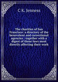 The charities of San Francisco: a directory of the benevolent and correctional agencies : together with a digest of those laws most directly affecting their work