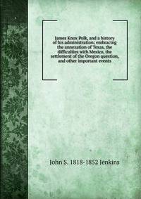 James Knox Polk, and a history of his administration; embracing the annexation of Texas, the difficulties with Mexico, the settlement of the Oregon question, and other important events