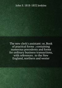 The new clerk's assistant: or, Book of practical forms ; containing numerous precedents and forms for ordinary business transactions, with references . to the New England, northern and wester