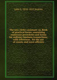 The new clerk's assistant: or, Book of practical forms; containing numerous precedents and forms for ordinary business transactions, with references . for the use of county and town officiers