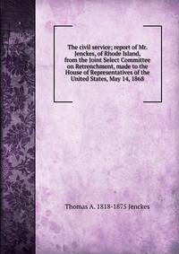 The civil service; report of Mr. Jenckes, of Rhode Island, from the Joint Select Committee on Retrenchment, made to the House of Representatives of the United States, May 14, 1868