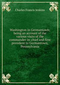 Washington in Germantown; being an account of the various visits of the commander-in-chief and first president to Germantown, Pennsylvania